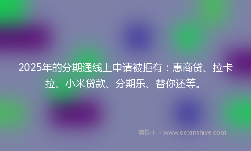 2025年的分期通线上申请被拒有：惠商贷、拉卡拉、小米贷款、分期乐、替你还等。