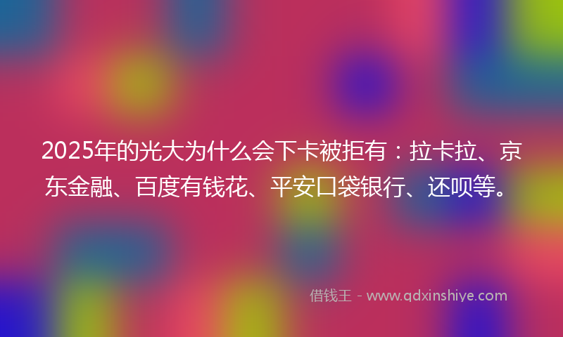 2025年的光大为什么会下卡被拒有：拉卡拉、京东金融、百度有钱花、平安口袋银行、还呗等。