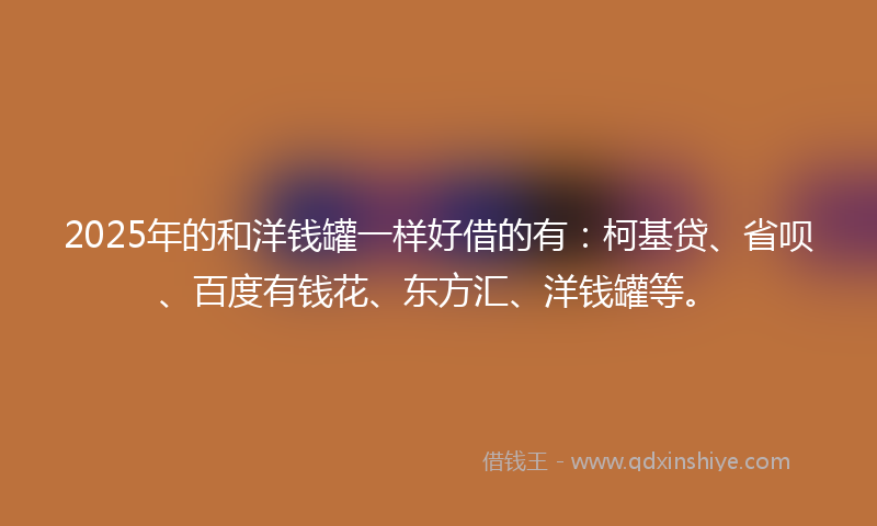 2025年的和洋钱罐一样好借的有：柯基贷、省呗、百度有钱花、东方汇、洋钱罐等。