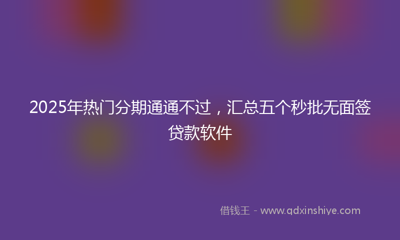 2025年热门分期通通不过，汇总五个秒批无面签贷款软件