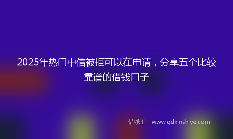 2025年热门中信被拒可以在申请，分享五个比较靠谱的借钱口子