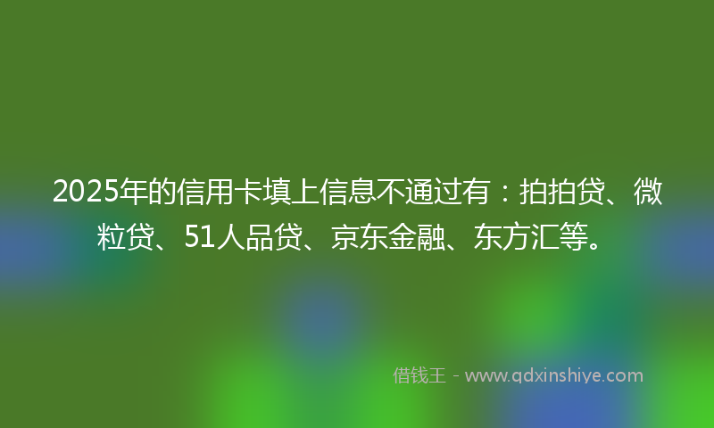 2025年的信用卡填上信息不通过有：拍拍贷、微粒贷、51人品贷、京东金融、东方汇等。