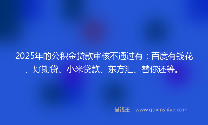 2025年的公积金贷款审核不通过有：百度有钱花、好期贷、小米贷款、东方汇、替你还等。