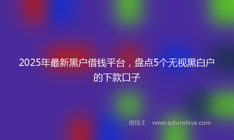 2025年最新黑户借钱平台，盘点5个无视黑白户的下款口子
