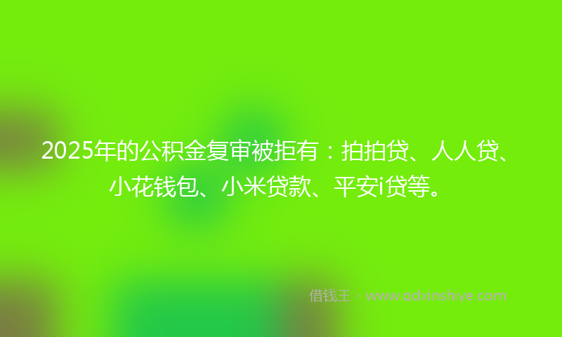 2025年的公积金复审被拒有：拍拍贷、人人贷、小花钱包、小米贷款、平安i贷等。