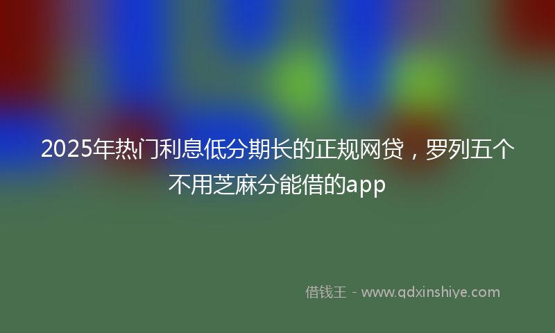 2025年热门利息低分期长的正规网贷，罗列五个不用芝麻分能借的app