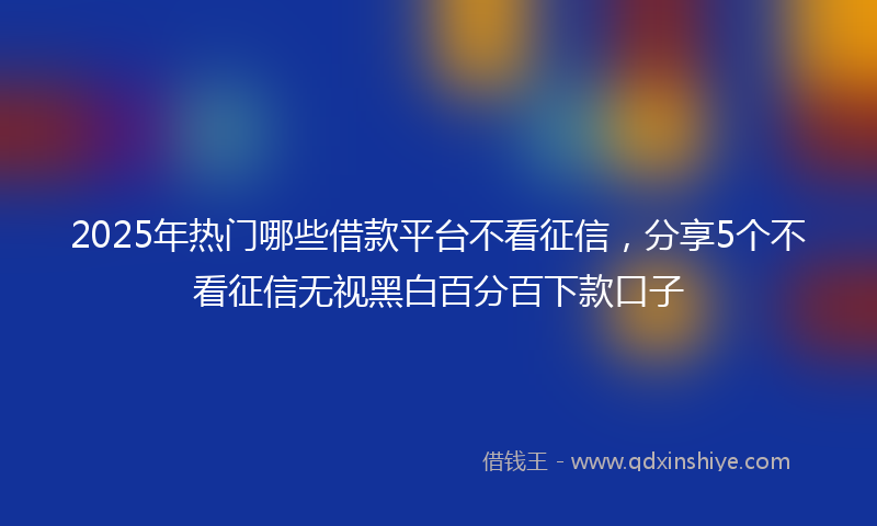 2025年热门哪些借款平台不看征信，分享5个不看征信无视黑白百分百下款口子
