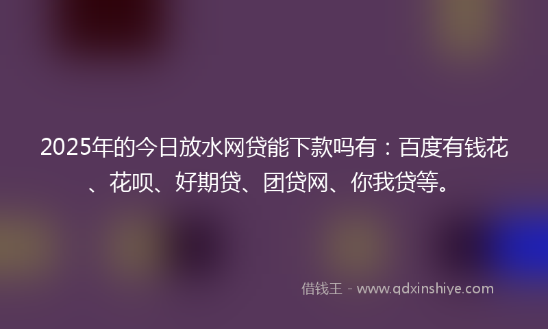 2025年的今日放水网贷能下款吗有：百度有钱花、花呗、好期贷、团贷网、你我贷等。