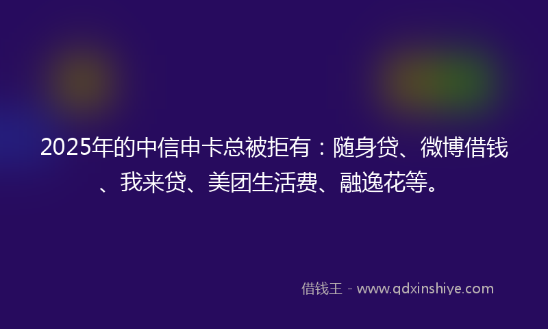 2025年的中信申卡总被拒有：随身贷、微博借钱、我来贷、美团生活费、融逸花等。