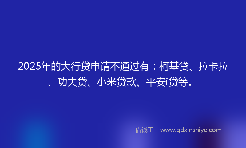 2025年的大行贷申请不通过有：柯基贷、拉卡拉、功夫贷、小米贷款、平安i贷等。