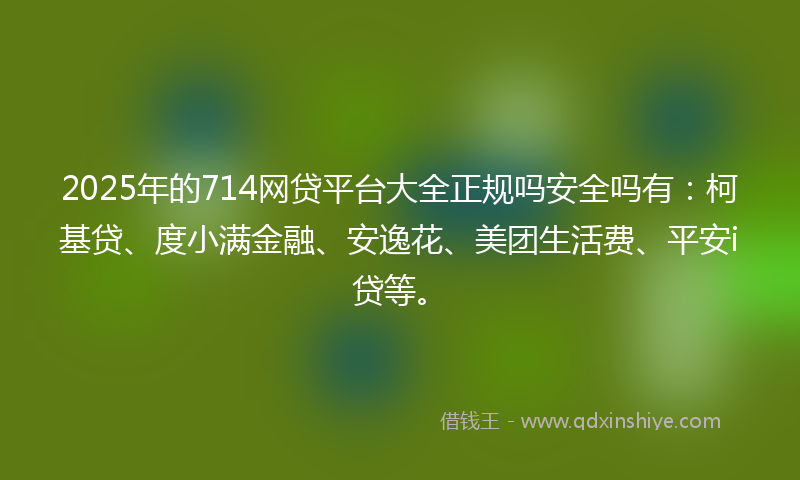 2025年的714网贷平台大全正规吗安全吗有：柯基贷、度小满金融、安逸花、美团生活费、平安i贷等。