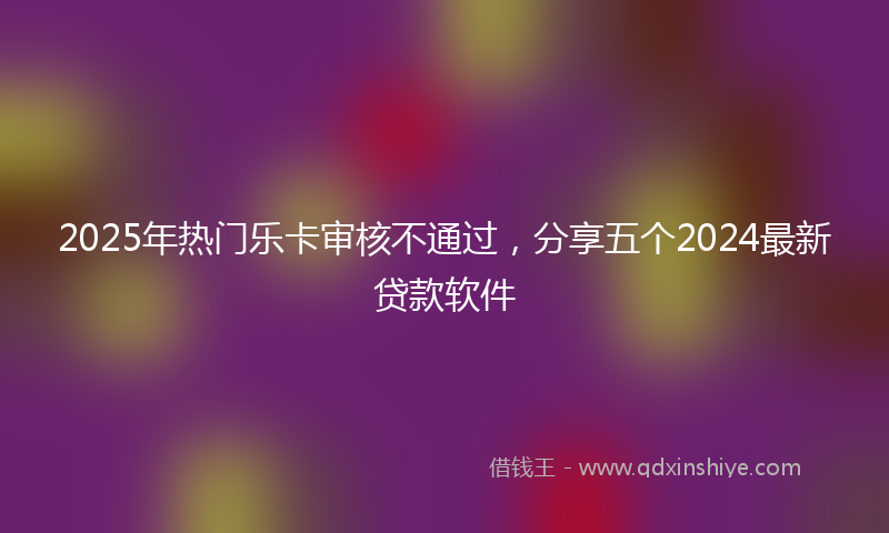 2025年热门乐卡审核不通过，分享五个2024最新贷款软件