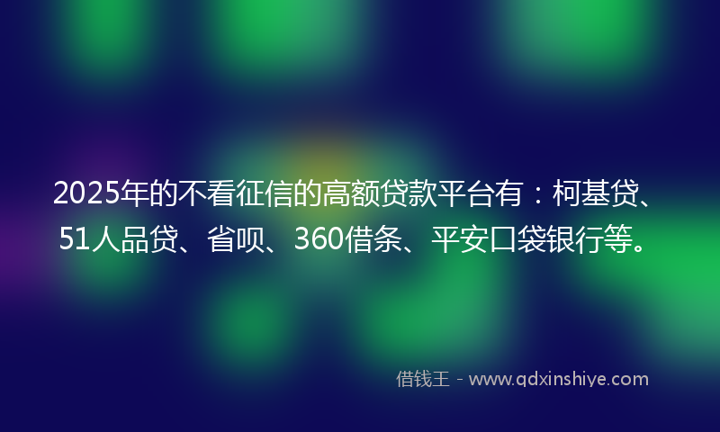 2025年的不看征信的高额贷款平台有：柯基贷、51人品贷、省呗、360借条、平安口袋银行等。