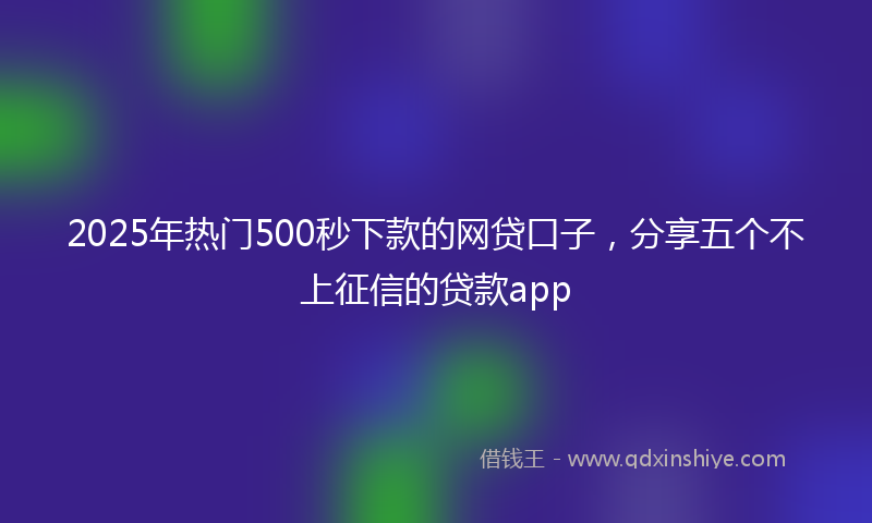 2025年热门500秒下款的网贷口子，分享五个不上征信的贷款app