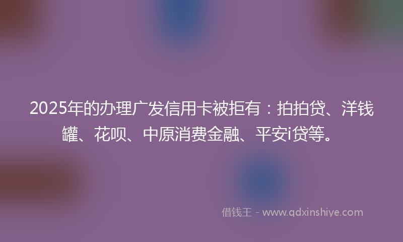 2025年的办理广发信用卡被拒有：拍拍贷、洋钱罐、花呗、中原消费金融、平安i贷等。