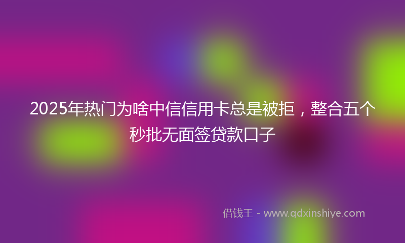 2025年热门为啥中信信用卡总是被拒，整合五个秒批无面签贷款口子