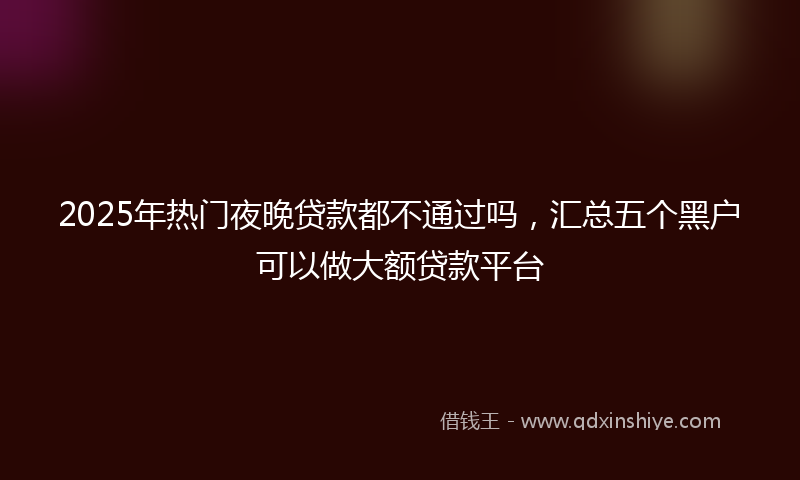 2025年热门夜晚贷款都不通过吗，汇总五个黑户可以做大额贷款平台