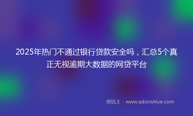 2025年热门不通过银行贷款安全吗，汇总5个真正无视逾期大数据的网贷平台
