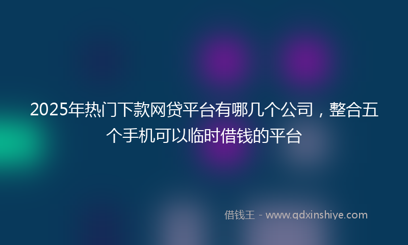 2025年热门下款网贷平台有哪几个公司，整合五个手机可以临时借钱的平台