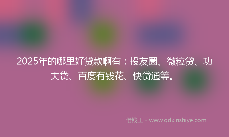 2025年的哪里好贷款啊有：投友圈、微粒贷、功夫贷、百度有钱花、快贷通等。