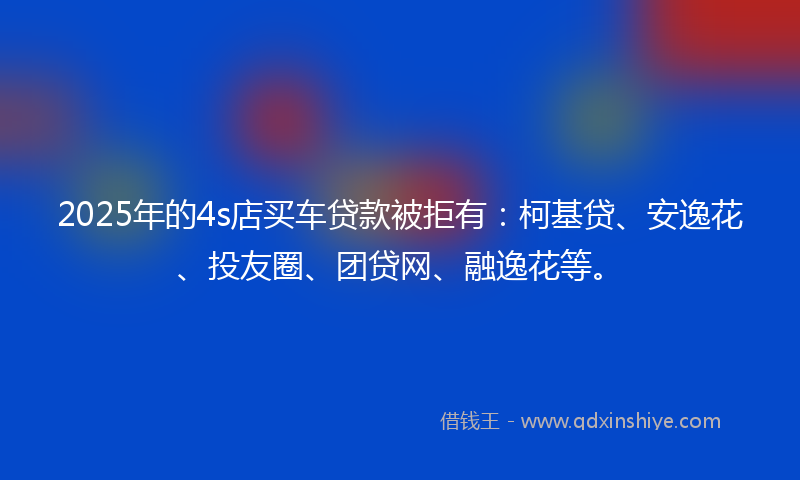 2025年的4s店买车贷款被拒有：柯基贷、安逸花、投友圈、团贷网、融逸花等。
