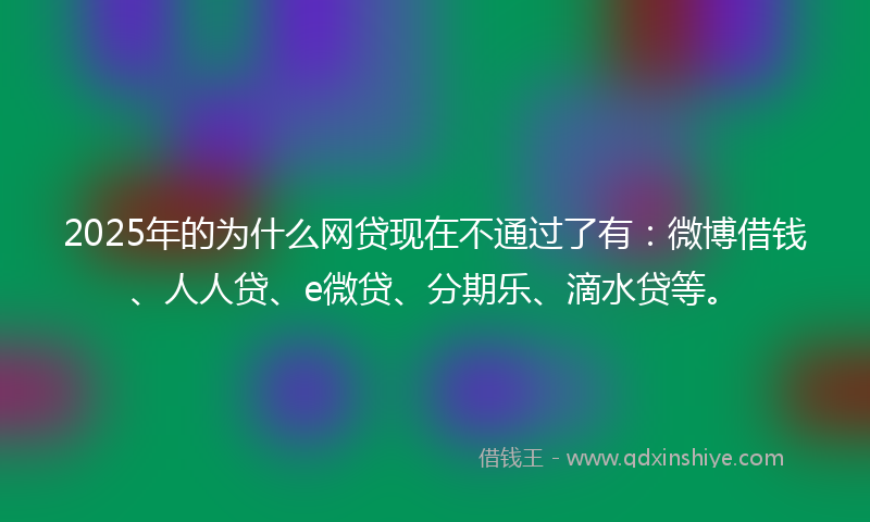 2025年的为什么网贷现在不通过了有：微博借钱、人人贷、e微贷、分期乐、滴水贷等。