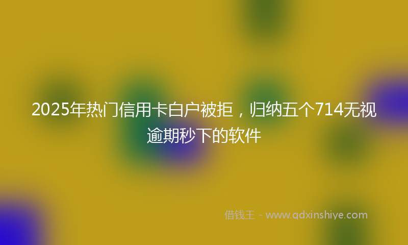 2025年热门信用卡白户被拒，归纳五个714无视逾期秒下的软件