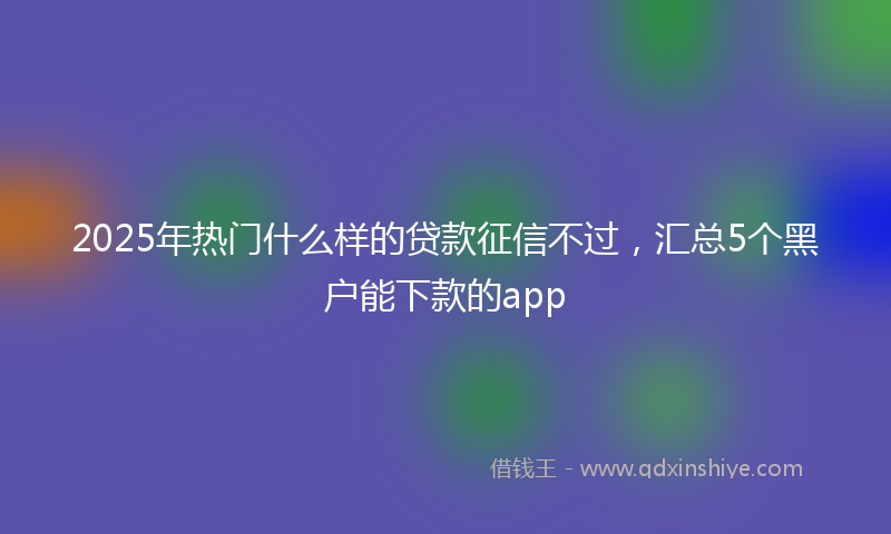 2025年热门什么样的贷款征信不过，汇总5个黑户能下款的app