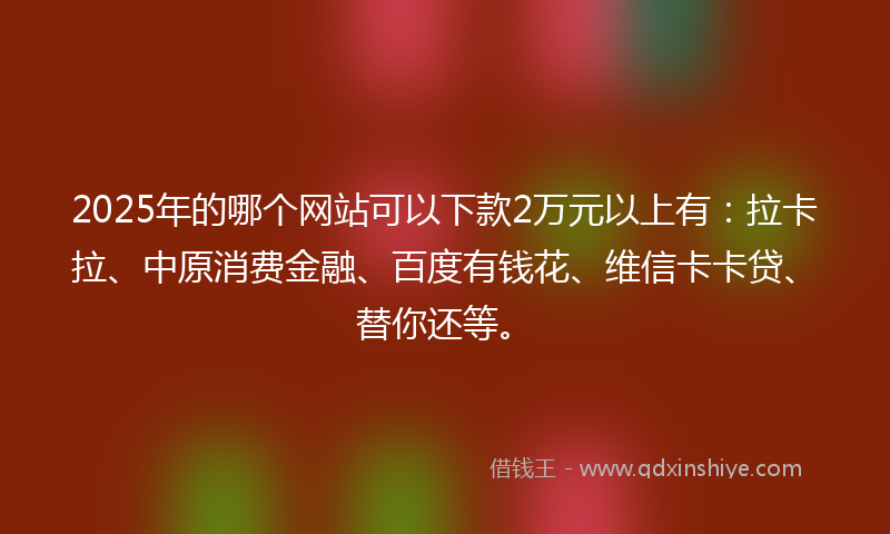 2025年的哪个网站可以下款2万元以上有：拉卡拉、中原消费金融、百度有钱花、维信卡卡贷、替你还等。