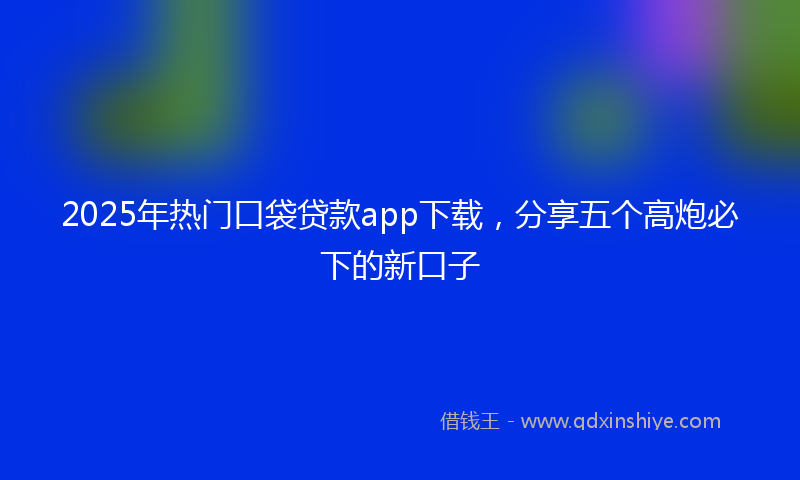 2025年热门口袋贷款app下载，分享五个高炮必下的新口子