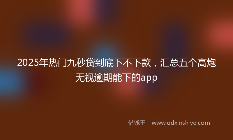 2025年热门九秒贷到底下不下款，汇总五个高炮无视逾期能下的app