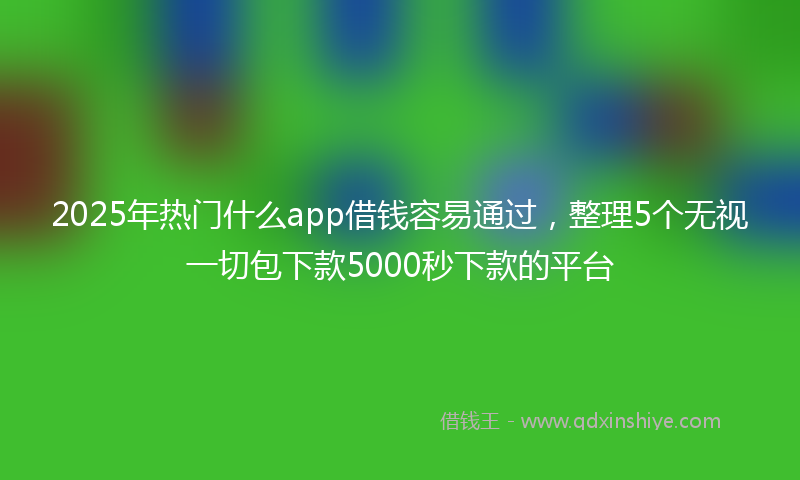 2025年热门什么app借钱容易通过，整理5个无视一切包下款5000秒下款的平台