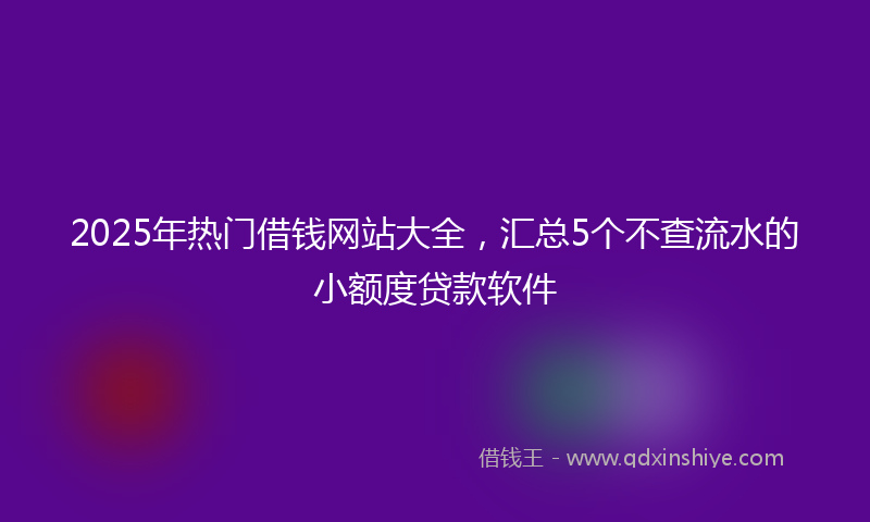2025年热门借钱网站大全，汇总5个不查流水的小额度贷款软件