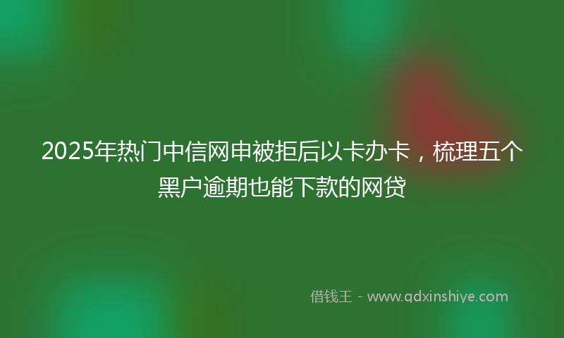 2025年热门中信网申被拒后以卡办卡，梳理五个黑户逾期也能下款的网贷