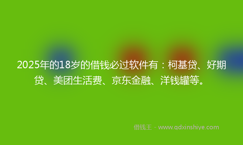 2025年的18岁的借钱必过软件有：柯基贷、好期贷、美团生活费、京东金融、洋钱罐等。