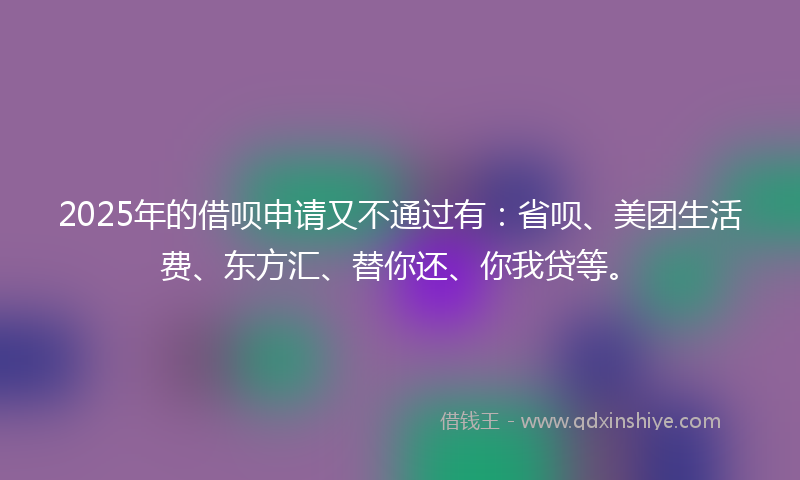 2025年的借呗申请又不通过有：省呗、美团生活费、东方汇、替你还、你我贷等。