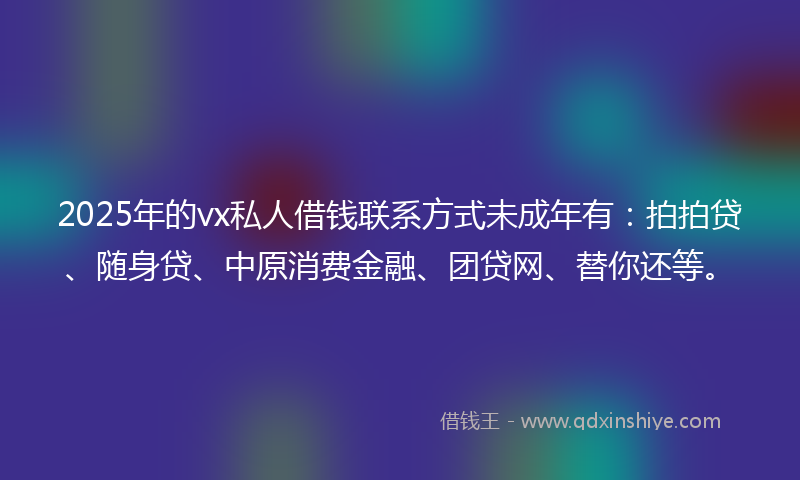 2025年的vx私人借钱联系方式未成年有：拍拍贷、随身贷、中原消费金融、团贷网、替你还等。