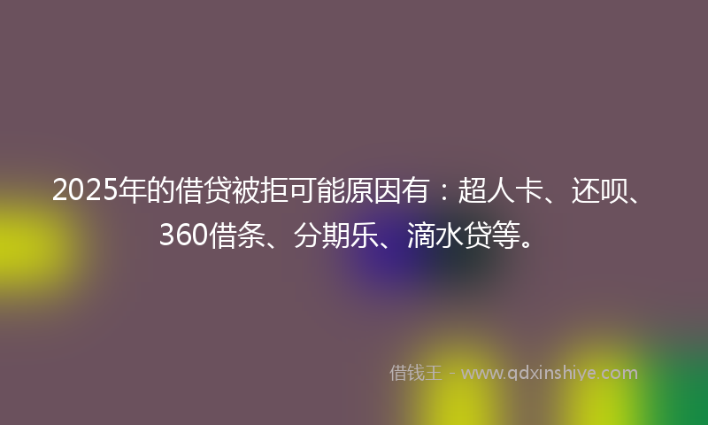 2025年的借贷被拒可能原因有：超人卡、还呗、360借条、分期乐、滴水贷等。