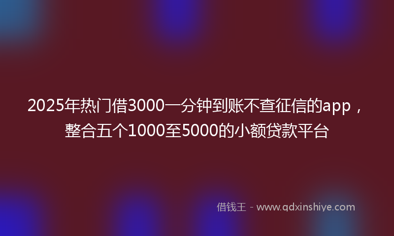 2025年热门借3000一分钟到账不查征信的app，整合五个1000至5000的小额贷款平台
