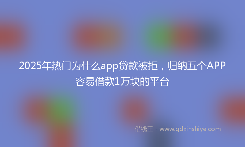2025年热门为什么app贷款被拒，归纳五个APP容易借款1万块的平台
