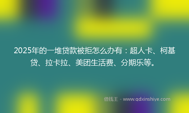 2025年的一堆贷款被拒怎么办有：超人卡、柯基贷、拉卡拉、美团生活费、分期乐等。