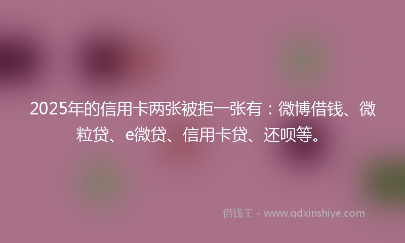 2025年的信用卡两张被拒一张有：微博借钱、微粒贷、e微贷、信用卡贷、还呗等。