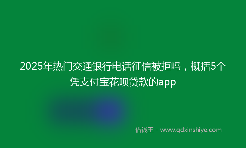 2025年热门交通银行电话征信被拒吗，概括5个凭支付宝花呗贷款的app