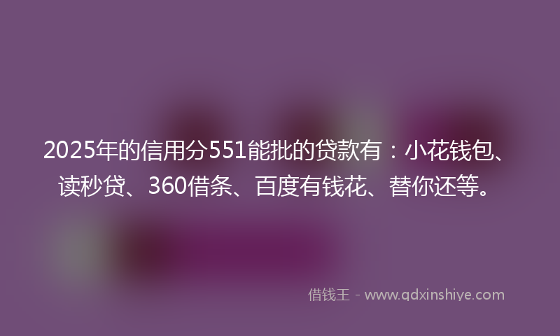 2025年的信用分551能批的贷款有：小花钱包、读秒贷、360借条、百度有钱花、替你还等。