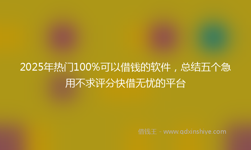 2025年热门100%可以借钱的软件，总结五个急用不求评分快借无忧的平台