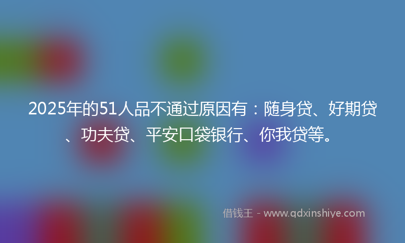 2025年的51人品不通过原因有：随身贷、好期贷、功夫贷、平安口袋银行、你我贷等。