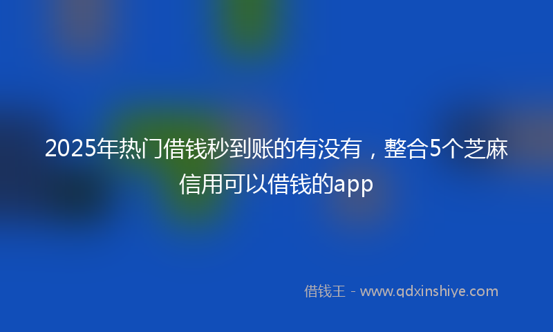 2025年热门借钱秒到账的有没有，整合5个芝麻信用可以借钱的app