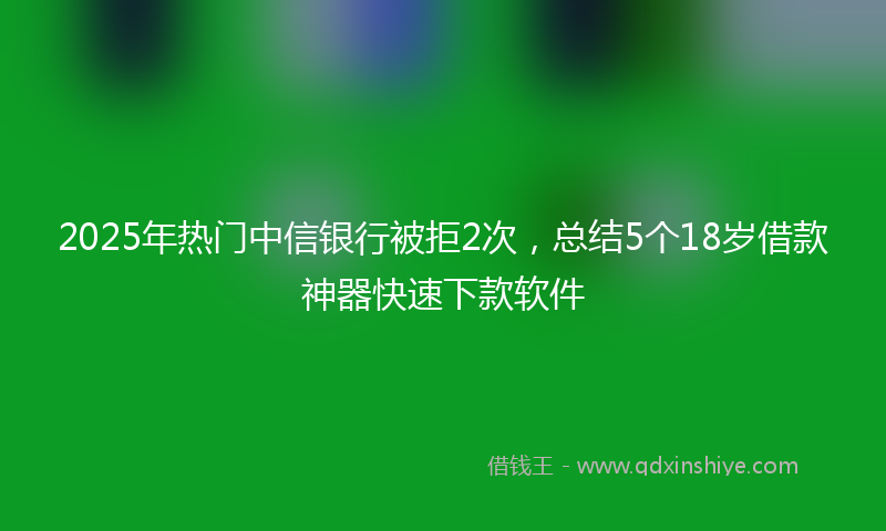 2025年热门中信银行被拒2次，总结5个18岁借款神器快速下款软件