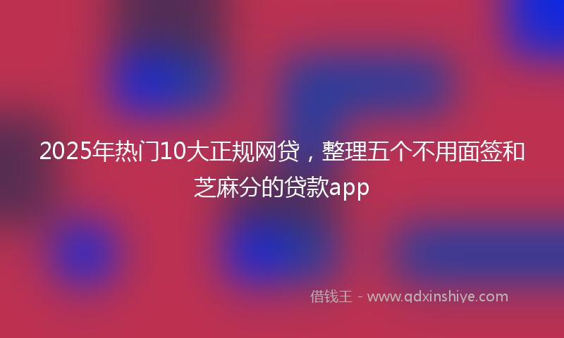 2025年热门10大正规网贷，整理五个不用面签和芝麻分的贷款app