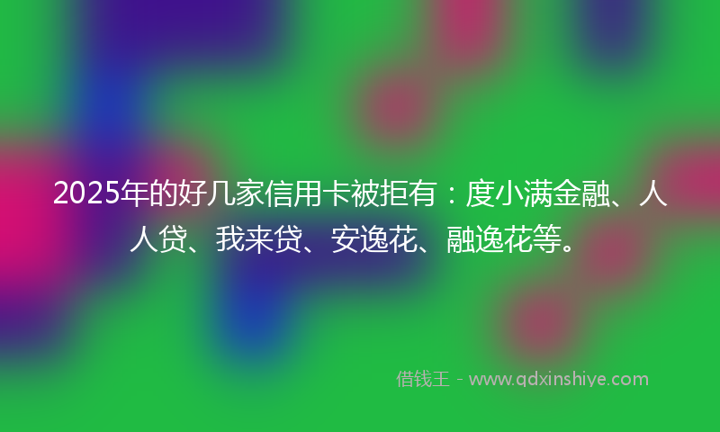 2025年的好几家信用卡被拒有：度小满金融、人人贷、我来贷、安逸花、融逸花等。
